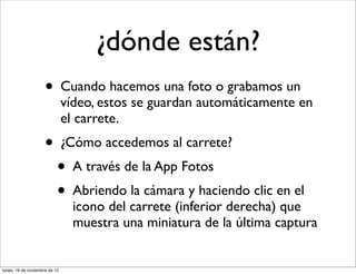 ¿dónde están?
                     • Cuando hacemos una foto o grabamos un
                               vídeo, estos se guardan automáticamente en
                               el carrete.
                     • ¿Cómo accedemos al carrete?
                       • A través de la App Fotos
                       • Abriendo la cámara y haciendo clic en el
                                 icono del carrete (inferior derecha) que
                                 muestra una miniatura de la última captura


lunes, 19 de noviembre de 12
 