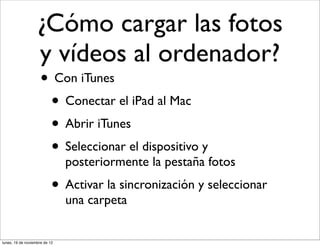 ¿Cómo cargar las fotos
                   y vídeos al ordenador?
                     • Con iTunes
                      • Conectar el iPad al Mac
                      • Abrir iTunes
                      • Seleccionar el dispositivo y
                               posteriormente la pestaña fotos
                           • Activar la sincronización y seleccionar
                               una carpeta


lunes, 19 de noviembre de 12
 