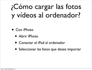 ¿Cómo cargar las fotos
                   y vídeos al ordenador?
                     • Con iPhoto
                      • Abrir iPhoto
                      • Conectar el iPad al ordenador
                      • Seleccionar las fotos que desee importar

lunes, 19 de noviembre de 12
 
