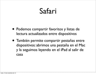 Safari

                     • Podemos compartir favoritos y listas de
                               lectura actualizados entre dispositivos
                     • También permite compartir pestañas entre
                               dispositivos: abrimos una pestaña en el Mac
                               y la seguimos leyendo en el iPad al salir de
                               casa



lunes, 19 de noviembre de 12
 