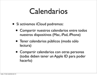 Calendarios
                     •         Si activamos iCloud podremos:
                           •     Compartir nuestros calendarios entre todos
                                 nuestros dispositivos (Mac, iPad, iPhone)
                           •     Tener calendarios públicos (modo sólo
                                 lectura)
                           •     Compartir calendarios con otras personas
                                 (todas deben tener un Apple ID para poder
                                 hacerlo)


lunes, 19 de noviembre de 12
 