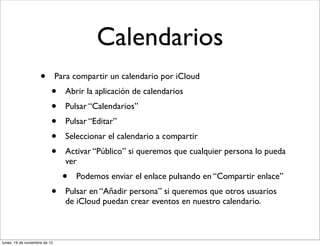 Calendarios
                     •         Para compartir un calendario por iCloud
                           •     Abrir la aplicación de calendarios
                           •     Pulsar “Calendarios”
                           •     Pulsar “Editar”
                           •     Seleccionar el calendario a compartir
                           •     Activar “Público” si queremos que cualquier persona lo pueda
                                 ver
                                 •   Podemos enviar el enlace pulsando en “Compartir enlace”
                           •     Pulsar en “Añadir persona” si queremos que otros usuarios
                                 de iCloud puedan crear eventos en nuestro calendario.



lunes, 19 de noviembre de 12
 