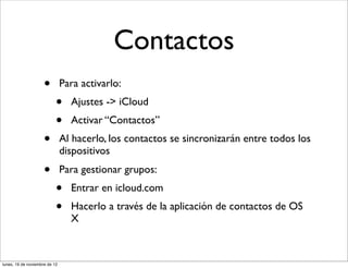 Contactos
                     •         Para activarlo:
                           •     Ajustes -> iCloud
                           •     Activar “Contactos”
                     •         Al hacerlo, los contactos se sincronizarán entre todos los
                               dispositivos
                     •         Para gestionar grupos:
                           •     Entrar en icloud.com
                           •     Hacerlo a través de la aplicación de contactos de OS
                                 X



lunes, 19 de noviembre de 12
 