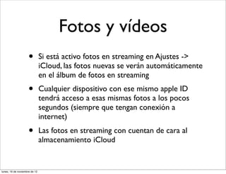 Fotos y vídeos
                     •         Si está activo fotos en streaming en Ajustes ->
                               iCloud, las fotos nuevas se verán automáticamente
                               en el álbum de fotos en streaming
                     •         Cualquier dispositivo con ese mismo apple ID
                               tendrá acceso a esas mismas fotos a los pocos
                               segundos (siempre que tengan conexión a
                               internet)
                     •         Las fotos en streaming con cuentan de cara al
                               almacenamiento iCloud


lunes, 19 de noviembre de 12
 