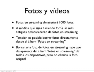 Fotos y vídeos
                     •         Fotos en streaming almacenará 1000 fotos.
                     •         A medida que sigas haciendo fotos las más
                               antiguas desaparecerán de fotos en streaming
                     •         También es posible borrar fotos directamente
                               desde el álbum “Fotos en streaming”
                     •         Borrar una foto de fotos en streaming hace que
                               desaparezca del álbum “fotos en streaming” de
                               todos los dispositivos, pero no elimina la foto
                               original


lunes, 19 de noviembre de 12
 