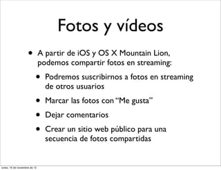 Fotos y vídeos
                     •         A partir de iOS y OS X Mountain Lion,
                               podemos compartir fotos en streaming:
                           •     Podremos suscribirnos a fotos en streaming
                                 de otros usuarios
                           •     Marcar las fotos con “Me gusta”
                           •     Dejar comentarios
                           •     Crear un sitio web público para una
                                 secuencia de fotos compartidas


lunes, 19 de noviembre de 12
 