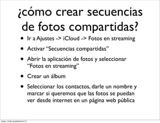 ¿cómo crear secuencias
                  de fotos compartidas?
                     •         Ir a Ajustes -> iCloud -> Fotos en streaming
                     •         Activar “Secuencias compartidas”
                     •         Abrir la aplicación de fotos y seleccionar
                               “Fotos en streaming”
                     •         Crear un álbum
                     •         Seleccionar los contactos, darle un nombre y
                               marcar si queremos que las fotos se puedan
                               ver desde internet en un página web pública


lunes, 19 de noviembre de 12
 