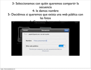 3- Seleccionamos con quién queremos compartir la
                                      secuencia
                                4- le damos nombre
              5- Decidimos si queremos que exista una web pública con
                                       las fotos
                              6- Creamos la secuencia




lunes, 19 de noviembre de 12
 