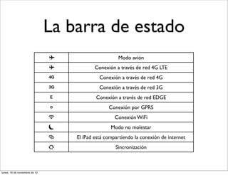 La barra de estado
                                                     Modo avión
                                           Conexión a través de red 4G LTE
                                             Conexión a través de red 4G
                                             Conexión a través de red 3G
                                           Conexión a través de red EDGE
                                                 Conexión por GPRS
                                                    Conexión WiFi
                                                  Modo no molestar
                                   El iPad está compartiendo la conexión de internet
                                                    Sincronización



lunes, 19 de noviembre de 12
 