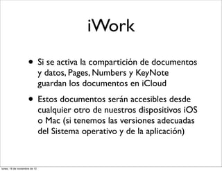 iWork
                     • Si se activa la compartición de documentos
                               y datos, Pages, Numbers y KeyNote
                               guardan los documentos en iCloud
                     • Estos documentos serán accesibles desde
                               cualquier otro de nuestros dispositivos iOS
                               o Mac (si tenemos las versiones adecuadas
                               del Sistema operativo y de la aplicación)


lunes, 19 de noviembre de 12
 