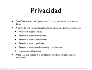 Privacidad
                     •         Con iOS 6, Apple “se ha puesto seria” con la privacidad de nuestros
                               datos
                     •         A partir de esta versión, las aplicaciones tienen que pedir permiso para:
                           •      Acceder a nuestras fotos
                           •      Acceder a nuestros contactos
                           •      Acceder a nuestra información
                           •      Acceder a nuestra posición
                           •      Acceder a nuestros calendarios y recordatorios
                           •      Enviarnos notiﬁcaciones
                     •         Antes sólo era necesaria la aprobación para las notiﬁcaciones y la
                               localización




lunes, 19 de noviembre de 12
 