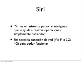 Siri

                     • “Siri es un asistente personal inteligente
                               que le ayuda a realizar operaciones
                               simplemente hablando.”
                     • Siri necesita conexión de red (Wi-Fi o 3G/
                               4G) para poder funcionar




lunes, 19 de noviembre de 12
 