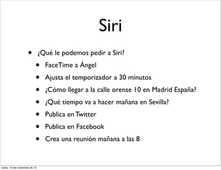 Siri
                     •         ¿Qué le podemos pedir a Siri?
                           •     FaceTime a Ángel
                           •     Ajusta el temporizador a 30 minutos
                           •     ¿Cómo llegar a la calle orense 10 en Madrid España?
                           •     ¿Qué tiempo va a hacer mañana en Sevilla?
                           •     Publica en Twitter
                           •     Publica en Facebook
                           •     Crea una reunión mañana a las 8


lunes, 19 de noviembre de 12
 