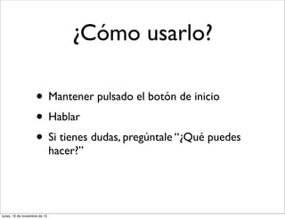 ¿Cómo usarlo?

                     • Mantener pulsado el botón de inicio
                     • Hablar
                     • Si tienes dudas, pregúntale “¿Qué puedes
                               hacer?”




lunes, 19 de noviembre de 12
 