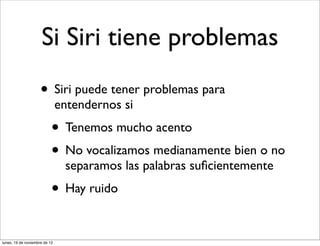 Si Siri tiene problemas
                     • Siri puede tener problemas para
                               entendernos si
                           • Tenemos mucho acento
                           • No vocalizamos medianamente bien o no
                                separamos las palabras suﬁcientemente
                           • Hay ruido

lunes, 19 de noviembre de 12
 
