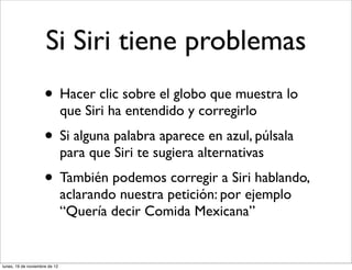 Si Siri tiene problemas
                     • Hacer clic sobre el globo que muestra lo
                               que Siri ha entendido y corregirlo
                     • Si alguna palabra aparece en azul, púlsala
                               para que Siri te sugiera alternativas
                     • También podemos corregir a Siri hablando,
                               aclarando nuestra petición: por ejemplo
                               “Quería decir Comida Mexicana”


lunes, 19 de noviembre de 12
 