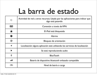 La barra de estado
                               Actividad de red u otros recursos. Usado por las aplicaciones para indicar que
                                                             algo está pasando

                                                         Conexión a través de VPN

                                                           El iPad está bloqueado

                                                                   Alarma

                                                           Bloqueo de orientación

                                 Localización: alguna aplicación está utilizando los servicios de localización

                                                        Se está reproduciendo audio

                                                                  BlueTooth

                                           Batería de dispositivo bluetooth enlazado compatible

                                                           Nivel de batría o carga


lunes, 19 de noviembre de 12
 