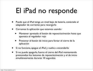 El iPad no responde
                     •         Puede que el iPad tenga un nivel bajo de batería, conéctalo al
                               adaptador de corriente para recargarlo
                     •         Cerramos la aplicación que estamos usando:
                           •      Mantener apretado el botón de reposo/activación hasta que
                                  aparezca el regulador rojo
                           •      Presionar el botón de inicio para forzar el cierre de la
                                  aplicación
                     •         Si no funciona, apague el iPad y vuelva a encenderlo
                     •         Si no puede apagarlo, fuerce el cierre del iPad manteniendo
                               presionados los botones de reposo/activación y el de inicio
                               simultáneamente durante 10 segundos



lunes, 19 de noviembre de 12
 
