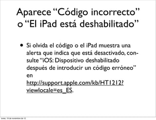 Aparece “Código incorrecto”
                 o “El iPad está deshabilitado”

                     • Si olvida el código o el iPad muestra una
                               alerta que indica que está desactivado, con-
                               sulte “iOS: Dispositivo deshabilitado
                               después de introducir un código erróneo”
                               en
                               http://support.apple.com/kb/HT1212?
                               viewlocale=es_ES.



lunes, 19 de noviembre de 12
 