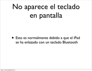 No aparece el teclado
                           en pantalla

                     • Esto es normalmente debido a que el iPad
                               se ha enlazado con un teclado Bluetooth




lunes, 19 de noviembre de 12
 