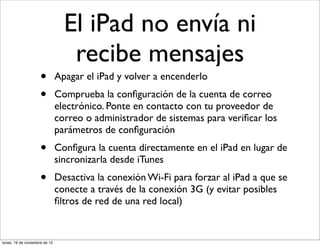 El iPad no envía ni
                                  recibe mensajes
                     •         Apagar el iPad y volver a encenderlo
                     •         Comprueba la conﬁguración de la cuenta de correo
                               electrónico. Ponte en contacto con tu proveedor de
                               correo o administrador de sistemas para veriﬁcar los
                               parámetros de conﬁguración
                     •         Conﬁgura la cuenta directamente en el iPad en lugar de
                               sincronizarla desde iTunes
                     •         Desactiva la conexión Wi-Fi para forzar al iPad a que se
                               conecte a través de la conexión 3G (y evitar posibles
                               ﬁltros de red de una red local)


lunes, 19 de noviembre de 12
 