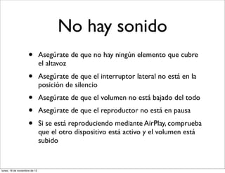 No hay sonido
                     •         Asegúrate de que no hay ningún elemento que cubre
                               el altavoz
                     •         Asegúrate de que el interruptor lateral no está en la
                               posición de silencio
                     •         Asegúrate de que el volumen no está bajado del todo
                     •         Asegúrate de que el reproductor no está en pausa
                     •         Si se está reproduciendo mediante AirPlay, comprueba
                               que el otro dispositivo está activo y el volumen está
                               subido


lunes, 19 de noviembre de 12
 