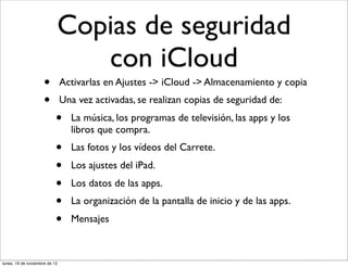 Copias de seguridad
                              con iCloud
                     •         Activarlas en Ajustes -> iCloud -> Almacenamiento y copia
                     •         Una vez activadas, se realizan copias de seguridad de:
                           •     La música, los programas de televisión, las apps y los
                                 libros que compra.
                           •     Las fotos y los vídeos del Carrete.
                           •     Los ajustes del iPad.
                           •     Los datos de las apps.
                           •     La organización de la pantalla de inicio y de las apps.
                           •     Mensajes



lunes, 19 de noviembre de 12
 