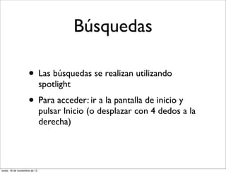 Búsquedas

                     • Las búsquedas se realizan utilizando
                               spotlight
                     • Para acceder: ir a la pantalla de inicio y
                               pulsar Inicio (o desplazar con 4 dedos a la
                               derecha)




lunes, 19 de noviembre de 12
 