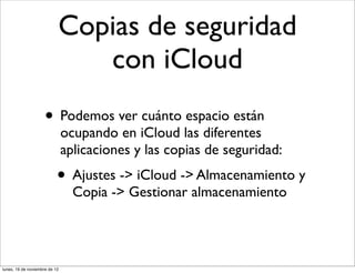 Copias de seguridad
                              con iCloud
                     • Podemos ver cuánto espacio están
                               ocupando en iCloud las diferentes
                               aplicaciones y las copias de seguridad:
                           • Ajustes -> iCloud -> Almacenamiento y
                                 Copia -> Gestionar almacenamiento




lunes, 19 de noviembre de 12
 