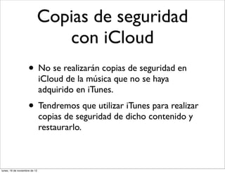 Copias de seguridad
                              con iCloud
                     • No se realizarán copias de seguridad en
                               iCloud de la música que no se haya
                               adquirido en iTunes.
                     • Tendremos que utilizar iTunes para realizar
                               copias de seguridad de dicho contenido y
                               restaurarlo.



lunes, 19 de noviembre de 12
 