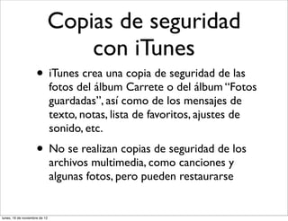 Copias de seguridad
                               con iTunes
                     • iTunes crea una copia de seguridad de las
                               fotos del álbum Carrete o del álbum “Fotos
                               guardadas”, así como de los mensajes de
                               texto, notas, lista de favoritos, ajustes de
                               sonido, etc.
                     • No se realizan copias de seguridad de los
                               archivos multimedia, como canciones y
                               algunas fotos, pero pueden restaurarse


lunes, 19 de noviembre de 12
 
