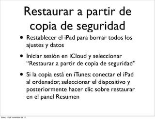 Restaurar a partir de
                          copia de seguridad
                     • Restablecer el iPad para borrar todos los
                               ajustes y datos
                     • Iniciar sesión en iCloud y seleccionar
                               “Restaurar a partir de copia de seguridad”
                     • Si la copia está en iTunes: conectar el iPad
                               al ordenador, seleccionar el dispositivo y
                               posteriormente hacer clic sobre restaurar
                               en el panel Resumen


lunes, 19 de noviembre de 12
 