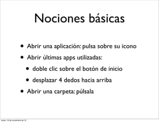 Nociones básicas

                     • Abrir una aplicación: pulsa sobre su icono
                     • Abrir últimas apps utilizadas:
                      • doble clic sobre el botón de inicio
                      • desplazar 4 dedos hacia arriba
                     • Abrir una carpeta: púlsala

lunes, 19 de noviembre de 12
 