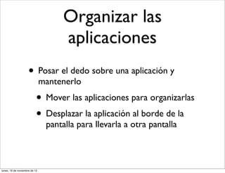 Organizar las
                                     aplicaciones
                     • Posar el dedo sobre una aplicación y
                               mantenerlo
                           • Mover las aplicaciones para organizarlas
                           • Desplazar la aplicación al borde de la
                                pantalla para llevarla a otra pantalla



lunes, 19 de noviembre de 12
 