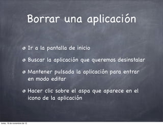 Borrar una aplicación

                               Ir a la pantalla de inicio

                               Buscar la aplicación que queremos desinstalar

                               Mantener pulsada la aplicación para entrar
                               en modo editar

                               Hacer clic sobre el aspa que aparece en el
                               icono de la aplicación



lunes, 19 de noviembre de 12
 