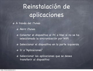 Reinstalación de
                                      aplicaciones
                               A través del iTunes

                                  Abrir iTunes

                                  Conectar el dispositivo al PC o Mac si no se ha
                                  seleccionado la sincronización por WiFi

                                  Seleccionar el dispositivo en la parte izquierda

                                  Ir a “Aplicaciones”

                                  Seleccionar las aplicaciones que se desea
                                  transferir al dispositivo


lunes, 19 de noviembre de 12
 