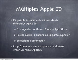Múltiples Apple ID
                               Es posible instalar aplicaciones desde
                               diferentes Apple ID

                                 Ir a Ajustes -> iTunes Store y App Store

                                 Pulsar sobre la cuenta en la parte superior

                                 Selecciona desconectar

                               La próxima vez que compremos podremos
                               crear un nuevo AppleID


lunes, 19 de noviembre de 12
 