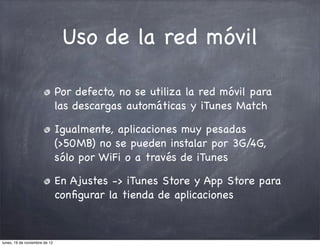 Uso de la red móvil

                               Por defecto, no se utiliza la red móvil para
                               las descargas automáticas y iTunes Match

                               Igualmente, aplicaciones muy pesadas
                               (>50MB) no se pueden instalar por 3G/4G,
                               sólo por WiFi o a través de iTunes

                               En Ajustes -> iTunes Store y App Store para
                               conﬁgurar la tienda de aplicaciones



lunes, 19 de noviembre de 12
 