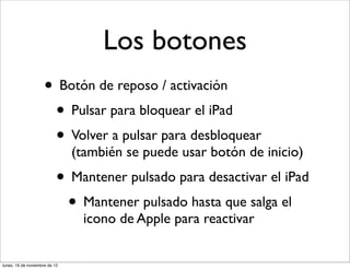Los botones
                     • Botón de reposo / activación
                      • Pulsar para bloquear el iPad
                      • Volver a pulsar para desbloquear
                               (también se puede usar botón de inicio)
                           • Mantener pulsado para desactivar el iPad
                            • Mantener pulsado hasta que salga el
                                 icono de Apple para reactivar


lunes, 19 de noviembre de 12
 