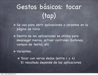 Gestos básicos: tocar
                                       (tap)
                               Se usa para abrir aplicaciones o carpetas en la
                               página de inicio

                               Dentro de las aplicaciones se utiliza para
                               desplegar menús, activar controles (botones,
                               campos de texto), etc

                               Variantes:

                                 Tocar con varios dedos (entre 1 y 4)
                                 El resultado depende de las aplicaciones


lunes, 19 de noviembre de 12
 