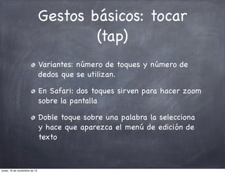 Gestos básicos: tocar
                                       (tap)
                               Variantes: número de toques y número de
                               dedos que se utilizan.

                               En Safari: dos toques sirven para hacer zoom
                               sobre la pantalla

                               Doble toque sobre una palabra la selecciona
                               y hace que aparezca el menú de edición de
                               texto



lunes, 19 de noviembre de 12
 