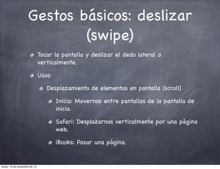 Gestos básicos: deslizar
                             (swipe)
                               Tocar la pantalla y deslizar el dedo lateral o
                               verticalmente.

                               Usos:

                                  Desplazamiento de elementos en pantalla (scroll)

                                       Inicio: Movernos entre pantallas de la pantalla de
                                       inicio.

                                       Safari: Desplazarnos verticalmente por una página
                                       web.

                                       iBooks: Pasar una página.


lunes, 19 de noviembre de 12
 