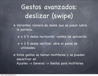 Gestos avanzados:
                                  deslizar (swipe)
                               Variantes: número de dedos que se posan sobre
                               la pantalla.

                                 4 ó 5 dedos horizontal: cambia de aplicación.

                                 4 ó 5 dedos vertical: abre el panel de
                                 utilidades.

                               Estos gestos se llaman multitarea y se pueden
                               desactivar en
                               Ajustes -> General -> Gestos para multitarea


lunes, 19 de noviembre de 12
 