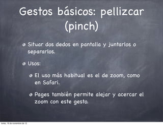 Gestos básicos: pellizcar
                           (pinch)
                               Situar dos dedos en pantalla y juntarlos o
                               separarlos.

                               Usos:

                                 El uso más habitual es el de zoom, como
                                 en Safari.

                                 Pages también permite alejar y acercar el
                                 zoom con este gesto.


lunes, 19 de noviembre de 12
 