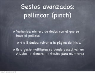 Gestos avanzados:
                                  pellizcar (pinch)

                               Variantes: número de dedos con el que se
                               hace el pellizco.

                                 4 o 5 dedos: volver a la página de inicio.

                               Esto gesto multitarea se puede desactivar en
                               Ajustes -> General -> Gestos para multitarea




lunes, 19 de noviembre de 12
 