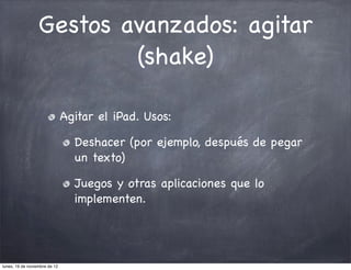 Gestos avanzados: agitar
                          (shake)

                               Agitar el iPad. Usos:

                                 Deshacer (por ejemplo, después de pegar
                                 un texto)

                                 Juegos y otras aplicaciones que lo
                                 implementen.




lunes, 19 de noviembre de 12
 