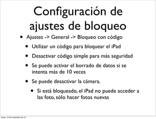 Conﬁguración de
                                ajustes de bloqueo
                     •         Ajustes -> General -> Bloqueo con código
                           •     Utilizar un código para bloquear el iPad
                           •     Desactivar código simple para más seguridad
                           •     Se puede activar el borrado de datos si se
                                 intenta más de 10 veces
                           •     Se puede desactivar la cámara.
                                •   Si está bloqueado, el iPad no puede acceder a
                                    las foto, sólo hacer fotos nuevas


lunes, 19 de noviembre de 12
 