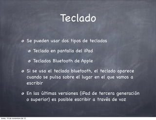 Teclado
                               Se pueden usar dos tipos de teclados

                                  Teclado en pantalla del iPad

                                  Teclados Bluetooth de Apple

                               Si se usa el teclado bluetooth, el teclado aparece
                               cuando se pulsa sobre el lugar en el que vamos a
                               escribir

                               En las últimas versiones (iPad de tercera generación
                               o superior) es posible escribir a través de voz


lunes, 19 de noviembre de 12
 