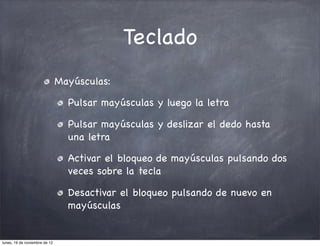 Teclado
                               Mayúsculas:

                                 Pulsar mayúsculas y luego la letra

                                 Pulsar mayúsculas y deslizar el dedo hasta
                                 una letra

                                 Activar el bloqueo de mayúsculas pulsando dos
                                 veces sobre la tecla

                                 Desactivar el bloqueo pulsando de nuevo en
                                 mayúsculas


lunes, 19 de noviembre de 12
 