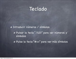 Teclado


                               Introducir números / símbolos

                                 Pulsar la tecla “.?123” para ver números y
                                 símbolos

                                 Pulse la tecla “#+=” para ver más símbolos




lunes, 19 de noviembre de 12
 